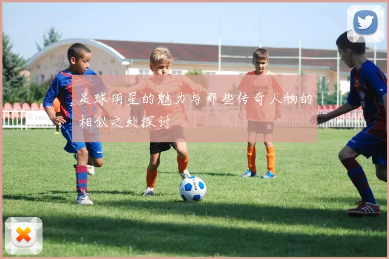 足球明星的魅力与那些传奇人物的相似之处探讨