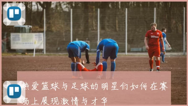 热爱篮球与足球的明星们如何在赛场上展现激情与才华