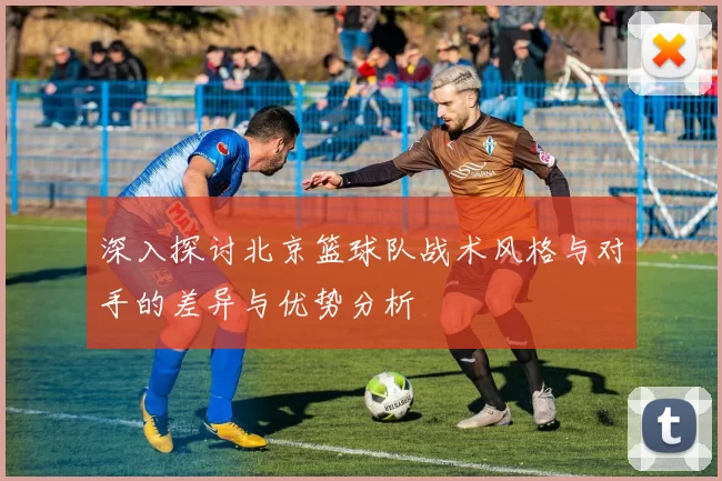 深入探讨北京篮球队战术风格与对手的差异与优势分析