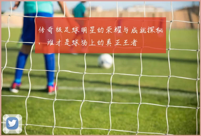 传奇级足球明星的荣耀与成就探秘，谁才是球场上的真正王者