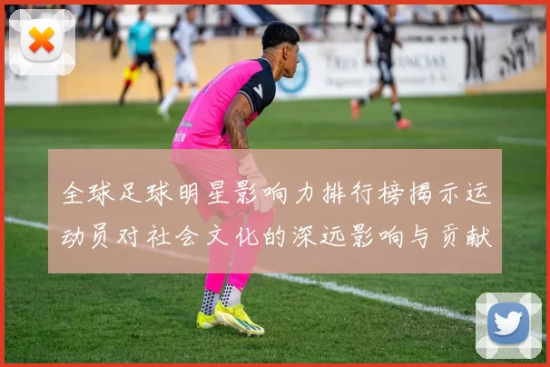 全球足球明星影响力排行榜揭示运动员对社会文化的深远影响与贡献