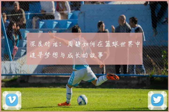 深度对话：周静如何在篮球世界中追寻梦想与成长的故事