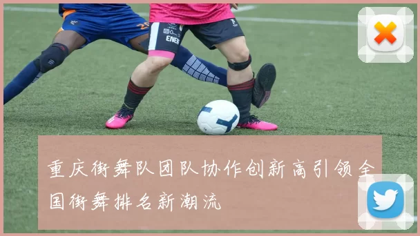 重庆街舞队团队协作创新高引领全国街舞排名新潮流
