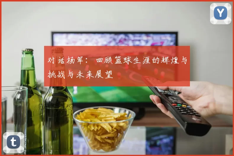 对话杨军：回顾篮球生涯的辉煌与挑战与未来展望