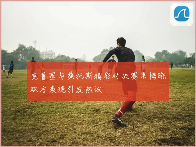 克鲁塞与桑托斯精彩对决赛果揭晓双方表现引发热议
