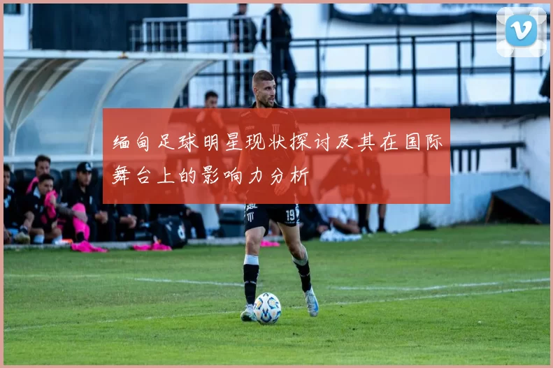 缅甸足球明星现状探讨及其在国际舞台上的影响力分析