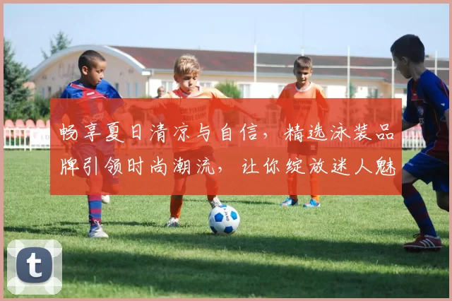 畅享夏日清凉与自信，精选泳装品牌引领时尚潮流，让你绽放迷人魅力