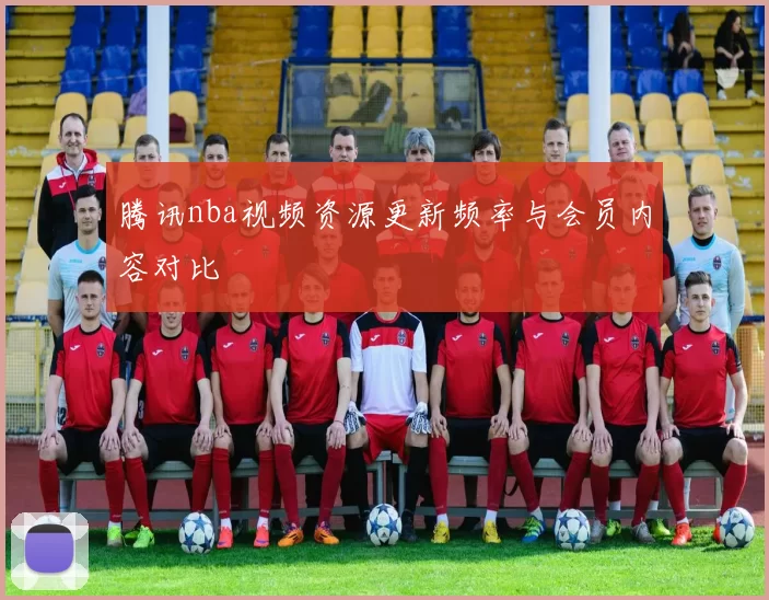 腾讯nba视频资源更新频率与会员内容对比