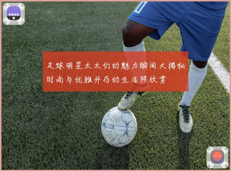 足球明星太太们的魅力瞬间大揭秘时尚与优雅并存的生活照欣赏