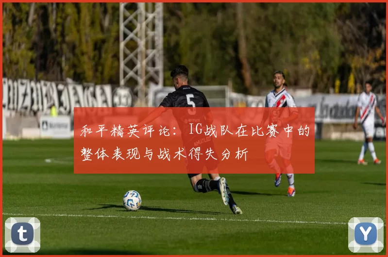 和平精英评论：IG战队在比赛中的整体表现与战术得失分析
