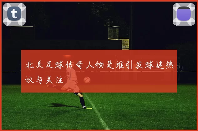 北美足球传奇人物是谁引发球迷热议与关注
