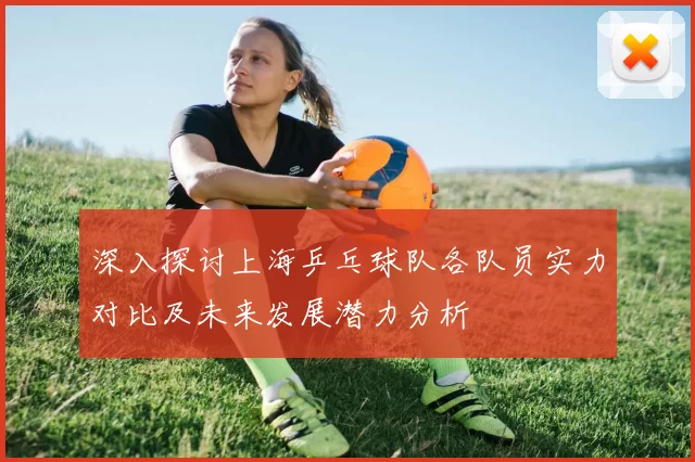 深入探讨上海乒乓球队各队员实力对比及未来发展潜力分析