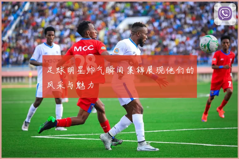 足球明星帅气瞬间集锦展现他们的风采与魅力