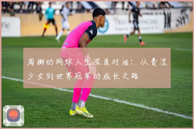 周娜的网球人生深度对话：从青涩少女到世界冠军的成长之路