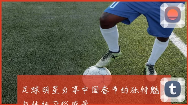 足球明星分享中国春节的独特魅力与传统习俗感受