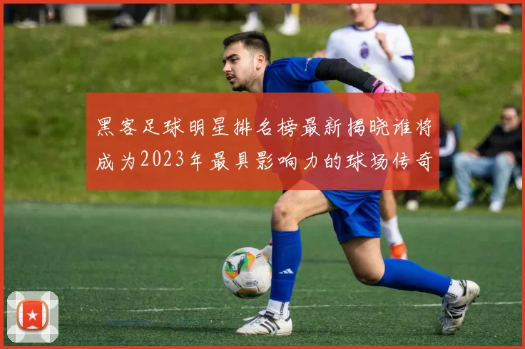 黑客足球明星排名榜最新揭晓谁将成为2023年最具影响力的球场传奇