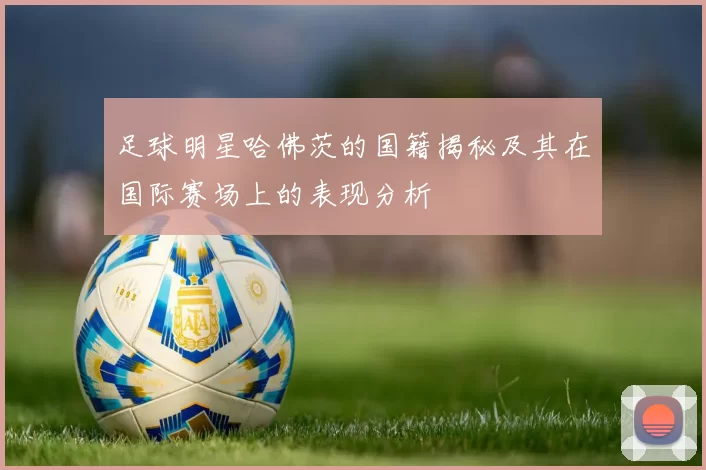 足球明星哈佛茨的国籍揭秘及其在国际赛场上的表现分析