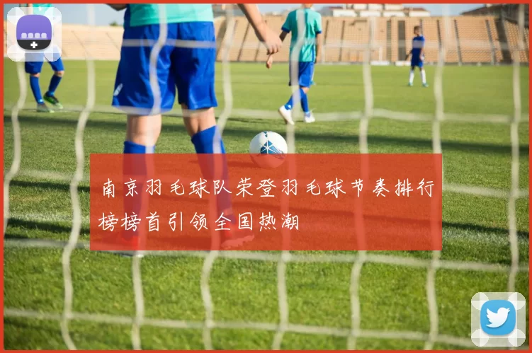 南京羽毛球队荣登羽毛球节奏排行榜榜首引领全国热潮