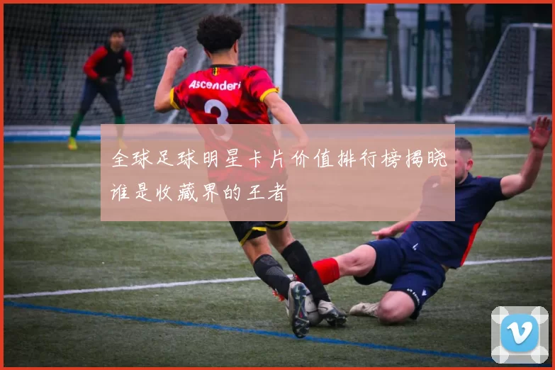 全球足球明星卡片价值排行榜揭晓谁是收藏界的王者