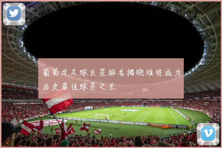 葡萄牙足球巨星排名揭晓谁将成为历史最佳球员之王