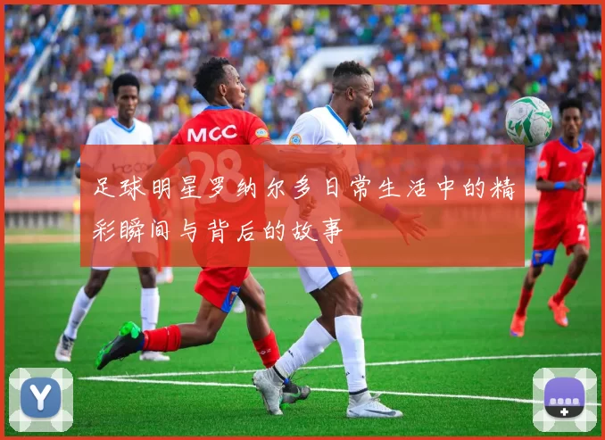 足球明星罗纳尔多日常生活中的精彩瞬间与背后的故事