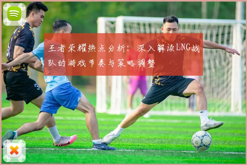 王者荣耀热点分析：深入解读LNG战队的游戏节奏与策略调整