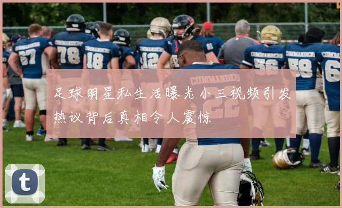 足球明星私生活曝光小三视频引发热议背后真相令人震惊