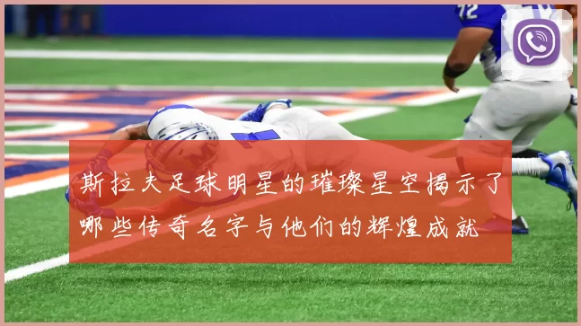 斯拉夫足球明星的璀璨星空揭示了哪些传奇名字与他们的辉煌成就
