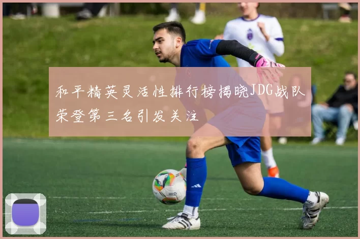 和平精英灵活性排行榜揭晓JDG战队荣登第三名引发关注