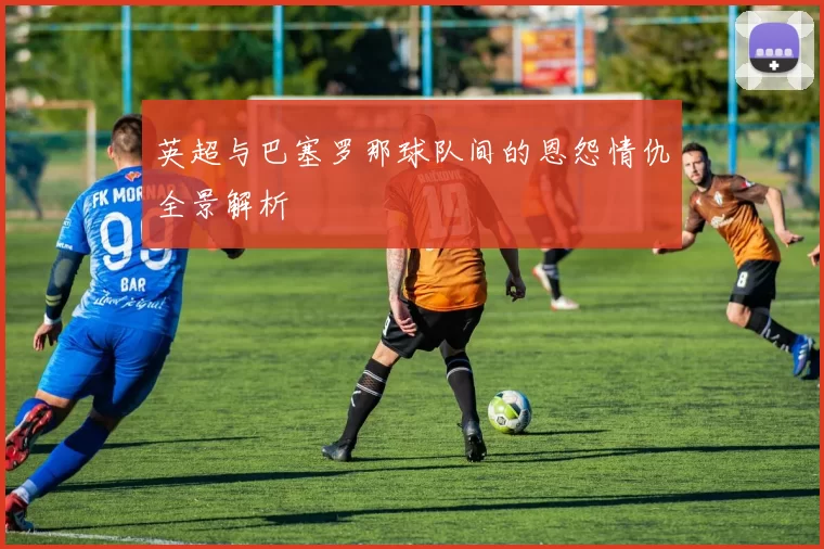 英超与巴塞罗那球队间的恩怨情仇全景解析