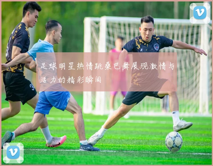 足球明星热情跳桑巴舞展现激情与活力的精彩瞬间