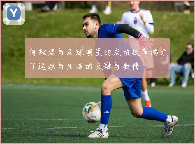 何猷君与足球明星的友谊故事揭示了运动与生活的交融与激情