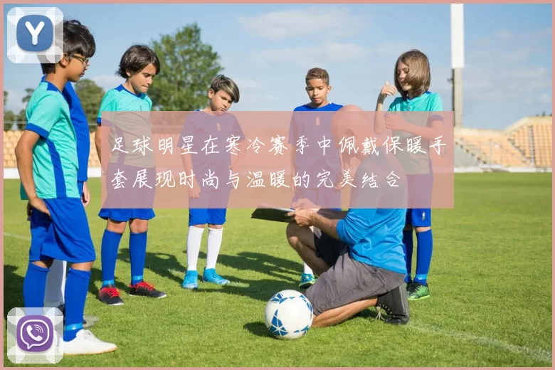 足球明星在寒冷赛季中佩戴保暖手套展现时尚与温暖的完美结合
