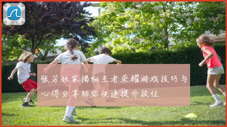 张芳独家揭秘王者荣耀游戏技巧与心得分享助你快速提升段位