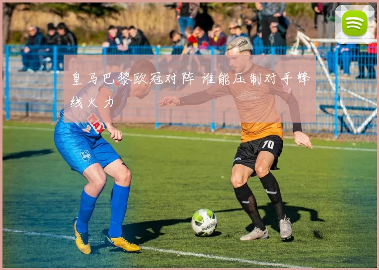 皇马巴黎欧冠对阵 谁能压制对手锋线火力