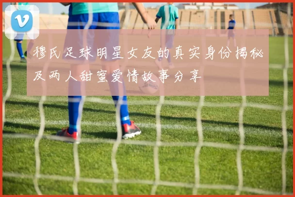 穆氏足球明星女友的真实身份揭秘及两人甜蜜爱情故事分享
