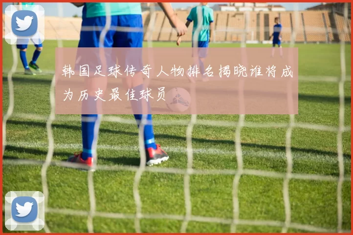 韩国足球传奇人物排名揭晓谁将成为历史最佳球员